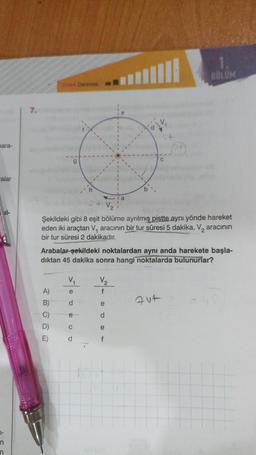 para-
alar
|-
n
n
7.
Zonu Derecesi
A)
B)
C)
D)
E)
h
Şekildeki gibi 8 eşit bölüme ayrılmış pistte aynı yönde hareket
eden iki araçtan V, aracının bir tur süresi 5 dakika, V₂ aracının
bir tur süresi 2 dakikadır.
V₁
e
d
Arabalar şekildeki noktalardan aynı anda harekete başla-
dıktan 45 dakika sonra hangi noktalarda bulunurlar?
C
d
V₂
f
a
e
d
e
f
BÖLÜM
Fut