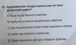 25. Aşağıdakilerden hangisi kasılmış olan bir kasın
gevşemesini sağlar?
A) Kasa impuls iletiminin kesilmesi
B) Kalsiyum iyonlarının sitoplazmaya dağılması
C) Kas hücrelerindeki kreatin fosfat depolarının bitmesi
D) Laktik asit üretiminin hızlanması
E) Kasta depolanan glikojen miktarının azalması