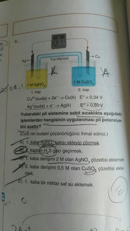 in-
0,2
51-
T.
CAP
9.
Ag
V
Tuz köprüsü
04.11M AgNO
1. kap
Cu²+(suda) + 2e → Cu(k)
C
2 Ast
→ Cu
1 M CUSO 4
2. kap
E° = 0,34 V
Ag (suda) + e → Ag(k) E = 0,80 V
Yukarıdaki pil sistemine sabit sıcaklıkta aşağıdaki
işlemlerden hangisinin uygulanması pil potansiye-
lini azaltır?
(CuS nin sudaki çözünürlüğünü ihmal ediniz.)
A) 1. kaba AgNO katısı ekleyip çözmek.
kaptan H,S gazı geçirmek.
1. kaba derişimi 2 M olan AgNO, çözeltisi eklemek
2. kaba derişimi 0,5 M olan CuSO çözeltisi ekle-
mek.
E) 1. kaba bir miktar saf su eklemek.