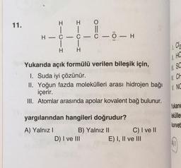 11.
HI
H
| |
H-C-C-C-0-H
H
HI
O=
Yukarıda açık formülü verilen bileşik için,
1. Suda iyi çözünür.
II. Yoğun fazda molekülleri arası hidrojen bağı
içerir.
III. Atomlar arasında apolar kovalent bağ bulunur.
yargılarından hangileri doğrudur?
A) Yalnız I
B) Yalnız II
D) I ve III
C) I ve II
E) I, II ve III
1. Cl
SESO
===NX
HC
SC
N. CH
V. NC
Yukaric
lekülle
kuvvet