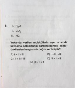 5.
1. H₂O
II. CO₂
III. HCI
Yukarıda verilen moleküllerin aynı ortamda
kaynama noktalarının karşılaştırılması aşağı-
dakilerden hangisinde doğru verilmiştir?
A) I > I > III
C) II >> III
E) III > || > |
B) I > III > II
D) III >> II