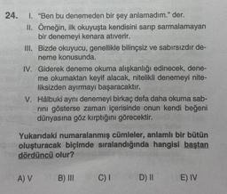 24.
I. "Ben bu denemeden bir şey anlamadım." der.
II. Örneğin, ilk okuyuşta kendisini sarıp sarmalamayan
bir denemeyi kenara atıverir.
III. Bizde okuyucu, genellikle bilinçsiz ve sabırsızdır de-
neme konusunda.
IV. Giderek deneme okuma alışkanlığı edinecek, dene-
me okumaktan keyif alacak, nitelikli denemeyi nite-
liksizden ayırmayı başaracaktır.
V. Hâlbuki aynı denemeyi birkaç defa daha okuma sab-
rini gösterse zaman içerisinde onun kendi beğeni
dünyasına göz kırptığını görecektir.
Yukarıdaki numaralanmış cümleler, anlamlı bir bütün
oluşturacak biçimde sıralandığında hangisi baştan
dördüncü olur?
A) V (B) III
C) I
D) II
E) IV