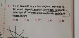 A
Y
A
XYINLARI
31. y=x² parabolü ile y = 2-x doğrusu arasında ka-
lan sınırlı bölgenin sınırları üzerindeki (x,y) nok-
taları için x² + y2 ifadesinin alabileceği en büyük
değer kaçtır?
A) 25 B) 20
C) 17 D) 13 E) 10