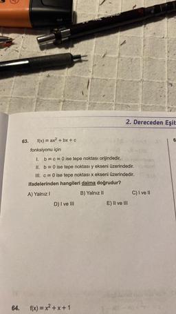 64.
63.
f(x) = ax²+bx+c
fonksiyonu için
1. b = c = 0 ise tepe noktası orijindedir.
II. b = 0 ise tepe noktası y ekseni üzerindedir.
III. c = 0 ise tepe noktası x ekseni üzerindedir.
ifadelerinden hangileri daima doğrudur?
A) Yalnız I
B) Yalnız II
D) I ve III
2.Dereceden Eşit
f(x)=x²+x+1
E) II ve III
(De
C) I ve II
6