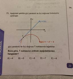 910
T
71. Aşağıdaki şekilde g(x) parabolü ile f(x) doğrusal fonksiyonu
verilmiştir.
Ay = f(x)
B)-5 C) -6
X
g(x)=x²-4
g(x) parabolü ile f(x) doğrusu T noktasında teğettirler.
Buna göre, T noktasının ordinatı aşağıdakilerden
hangisidir?
A) -4
D) -7
a
E) -8
74.
22