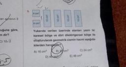 an ayrıtının 3
uğuna göre,
m dir?
C) 10/2
25
5.
4 cm²
4 cm²
Yukarıda verilen üzerinde alanları yazılı iki
karesel bölge ve dört dikdörtgensel bölge ile
oluşturulacak geometrik cismin hacmi aşağıda-
kilerden hangisidir?
A) 16 cm³
B) 20 cm³
D) 40 cm³
C) 24 cm³
E) 48 cm³
an