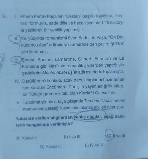 6. 1. Ethem Pertev Paşa'nın "Destan" başlıklı kasidesi, "koş-
ma" formuyla, sade dille ve hece vezninin 11'li kalıbıy-
la yazılarak bir yenilik yapılmıştır
dir
II. 19. yüzyılda romantizmi öven Sadullah Paşa, "On Do-
kuzuncu Asır" adlı şiiri ve Lamartine'de