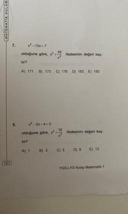 MATEMATIK KULÜBE
121)
7.
8.
49
olduğuna göre, x² +-
tır?
x²-13x=7
A) 171 B) 173 C) 176 D) 183 E) 192
tır?
x²-3x+4=0
olduğuna göre, x² +
A) 1 B) 3
16
x²
ifadesinin değeri kaç-
C) 5
ifadesinin değeri kaç-
D) 9
E) 13
YGS-LYS Kolay Matematik-1