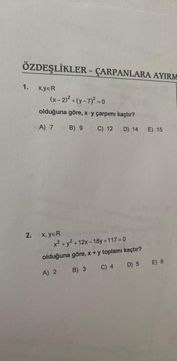 ÖZDEŞLİKLER - ÇARPANLARA AYIRM
1.
2.
X,YER
(x-2)² + (y-7)² = 0
olduğuna göre, x y çarpımı kaçtır?
A) 7
C) 12
D) 14
X, YER
B) 9
x² + y² + 12x-18y +117=0
olduğuna göre, x + y toplamı kaçtır?
A) 2
B) 3
C) 4
D) 5
E) 15
E) 6