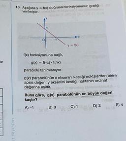 ar
=
=
it Yayınları
10. Aşağıda y = f(x) doğrusal fonksiyonunun grafiği
verilmiştir.
n
f(x) fonksiyonuna bağlı,
g(x) = f(-x) f(nx)
parabolü tanımlanıyor.
▶X
B) 0
08 (07
y = f(x)
g(x) parabolünün x eksenini kestiği noktalardan birinin
apsis değeri, y eksenini kestiği noktanın ordinat
değerine eşittir.son ninimep
Buna göre, g(x) parabolünün en büyük değeri
kaçtır?
Joxa
Dinose
Siblin
A) -1
et
C) 1
D) 2
IS (A
E) 4