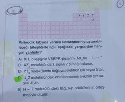 10. H
TU
XYZT
Periyodik tabloda verilen elementlerin oluşturabi-
leceği bileşiklerle ilgili aşağıdaki yargılardan han-
gisi yanlıştır?
L
A) XH bileşiğinin VSEPR gösterimi AX tür.
B) XZ, molekülünde 2 sigma 2 pi bağı bulunur.
2
C) YT, molekülende bağlayıcı elektron çifti sayısı 3 tür.
3
D) U₂Z molekülündeki ortaklanmamış elektron çifti sa-
yısı 2 dir.
E) H - T molekülündeki bağ, s-p orbitallerinin örtüş-
mesiyle oluşur.
5.