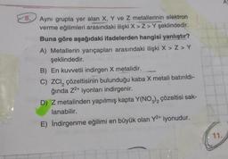 8.
Aynı grupta yer alan X, Y ve Z metallerinin elektron
verme eğilimleri arasındaki ilişki X>Z>Y şeklindedir.
Buna göre aşağıdaki ifadelerden hangisi yanlıştır?
A) Metallerin yarıçapları arasındaki ilişki X > Z> Y
şeklindedir.
B) En kuvvetli indirgen X metalidir.
C) ZCI, çözeltisinin bulunduğu kaba X metali batırıldı-
ğında Z²+ iyonları indirgenir.
2
D) Z metalinden yapılmış kapta Y(NO3)2 çözeltisi sak-
lanabilir.
E) İndirgenme eğilimi en büyük olan Y²+ iyonudur.
11.
A