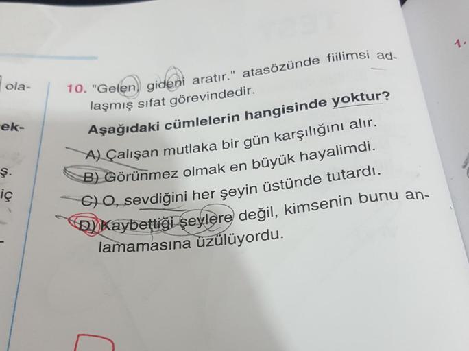 ola-
ek-
ş.
iç
10. "Gelen) gideni aratır." atasözünde fiilimsi ad-
laşmış sifat görevindedir.
Aşağıdaki cümlelerin hangisinde yoktur?
A) Çalışan mutlaka bir gün karşılığını alır.
B) Görünmez olmak en büyük hayalimdi.
C) O, sevdiğini her şeyin üstünde tutar