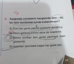 6. Aşağıdaki cümlelerin hangisinde isim - fiil,
bir isim tamlaması içinde kullanılmıştır?
A) Evin her yerini yapma çiçeklerle donatmış.
B) Onun gelişiyle evimiz daha da neşelendi.
Birinci sınıftan beri güzel yazmaya özen
gösterirdi.
D) İnsanları sevmekle başlar her güzel şey.
59