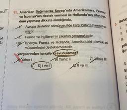 SIE
ğır
ol
yar-
ve İspanya'nın destek vermesi ile Hollanda'nın silah
dımı yapması dikkate alındığında,
nelan evine vid
la o
11. Amerikan Bağımsızlık Savaşı'nda Amerikalılara, Fransız
Avrupa devletleri sömürgeciliğe karşı birlikte hareket et-
miştir.
Fransa ve İngiltere'nin çıkarları çatışmaktadır.
\ IIİspanya, Fransa ve Hollanda, Amerika'daki demokrasi
mücadelesini desteklemektedir.
yargılarından hangileri savunulamaz?
AYalnız I
B) Yalnız II
D) I ve II
nin sylsil
2) II ve III
Yalnız III
lsg
exationi
2.
Sanay
K
1.
II.
III.
gelis
ğu s
A)
B)
C
C