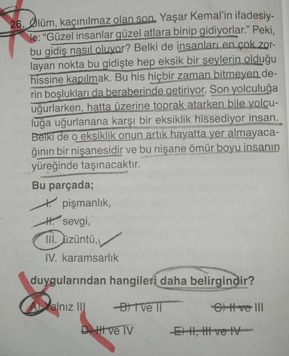 26. Ölüm, kaçınılmaz olan son. Yaşar Kemal'in ifadesiy-
le: "Güzel insanlar güzel atlara binip gidiyorlar." Peki,
bu gidiş nasıl oluyor? Belki de insanları en çok zor-
layan nokta bu gidişte hep eksik bir şeylerin olduğu
hissine kapılmak. Bu his hiçbir zam