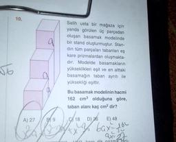 √6
10.
A) 27
a
B9
Salih usta bir mağaza için
yanda görülen üç parçadan
oluşan basamak modelinde
bir stand oluşturmuştur. Stan-
din tüm parçaları tabanları eş
kare prizmalardan oluşmakta-
dır. Modelde basamakların
yükseklikleri eşit ve en alttaki
basamağın taban ayrıtı ile
yüksekliği eşittir.
Bu basamak modelinin hacmi
162 cm³ olduğuna göre,
taban alanı kaç cm² dir?
D) 36
E) 48
09/18
my bax = 10
ax= 27.
LAKI karo dik prizma bici-