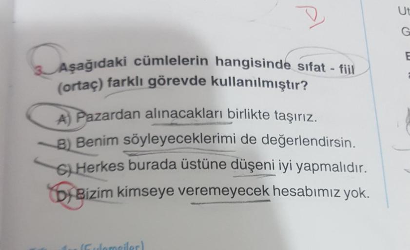 D
Aşağıdaki cümlelerin hangisinde sifat - fiil
(ortaç) farklı görevde kullanılmıştır?
A) Pazardan alınacakları birlikte taşırız.
8) Benim söyleyeceklerimi de değerlendirsin.
6) Herkes burada üstüne düşeni iyi yapmalıdır.
by Bizim kimseye veremeyecek hesabı