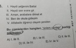 3.
1. Haydi yeğenim Battal
II. Haydi sen evine git
III. Aman, arabalara dikkat et
IV. Ben de okula gideyim
V. Alfabelik öğrenci olayım yeniden
Bu cümlelerden hangileri, "ünlem cümlesi" özelliği
göstermez?
A) I. ile II.
B) I. ile III.
D) III. ile IV.
MEF YAYINCILIK
C) II. ile III.
E) IV. ile V.