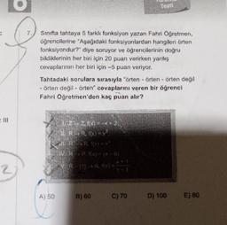 Sınıfta tahtaya 5 farklı fonksiyon yazan Fahri Öğretmen,
öğrencilerine "Aşağıdaki fonksiyonlardan hangileri örten
fonksiyondur?" diye soruyor ve öğrencilerinin doğru
bildiklerinin her biri için 20 puan verirken yanlış
cevaplarının her biri için -5 puan veriyor.
Tahtadaki sorulara sırasıyla "örten - örten - örten değil
- örten değil - örten" cevaplarını veren bir öğrenci
Fahri Öğretmen'den kaç puan alır?
A) 50
1/2-2 fx) = -x + 2;
11. R-> R, ((X) = X
ll. RR. f(x) = x²
NRR. f(x) = (x-6)
VR-(1)-> R. f(x) = 1
Testi
B) 60
C) 70
D) 100
E) 80