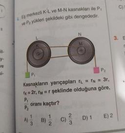 11
il-
y-
ve
4. Eş merkezli K-L ve M-N kasnakları ile P₁
ve P2 yükleri şekildeki gibi dengededir.
L
K
P₂
P₁
Kasnakların yarıçapları TL = TN = 3r,
TK = 2r, ™M = r şeklinde olduğuna göre,
P₁
P₂
oranı kaçtır?
A) 1/1 B) 1/22
23
N
M
(C) ²/3
D) 1
E) 2
C)
3. E
r
