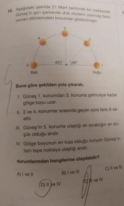 10. Aşağıdaki şekilde 21 Mart tarihinde bir merkezde
Güneş'in gün içerisinde ufuk düzlemi üzerinde farklı
zaman dilimlerindeki konumları gösterilmiştir.
5
Bati
45% 45°
Buna göre şekilden yola çıkarak,
1. Güneş 1. konumdan 3. konuma gelinceye kadar
gölge boyu uzar.
Doğu
II. 2 ve 4. konumlar arasında geçen süre farkı 6 sa-
attir.
III. Güneş'in 5. konuma ulaştığı an sıcaklığın en dü-
şük olduğu andır.
IV. Gölge boyunun en kısa olduğu konum Güneş'in
tam tepe noktaya ulaştığı andır.
durumlarından hangilerine ulaşılabilir?
A) I ve II
(D) II ve IV
B) I ve III
El ve IV
1
C) II ve III