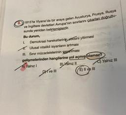 8. 1815'te Viyana'da bir araya gelen Avusturya, Prusya, Rusya
ve İngiltere devletleri Avrupa'nın sınırlarını çıkarları doğrultu-
sunda yeniden belirlemişlerdir.
Bu durum,
1.
Demokrasi hareketlerinin etkisini yitirmesi
Ulusal nitelikli isyanların artması
III. Sınır mücadelelerinin yaşanması
gelişmelerinden hangilerine yol açmış olamaz?
A) Yalnız I
B) Yalnız II
Drive III
ANT
E) II ve III
Yalnız III