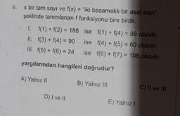 x bir tam sayı ve f(x) = "iki basamaklı bir asal sayı"
şeklinde tanımlanan f fonksiyonu bire birdir.
1. f(1) + f(2)= 188 ise f(1) + f(4) = 99 olabilir.
ise f(4) + f(5) = 60 olabilir.
II.
f(3) + f(4) = 90
III. f(5) + f(6) = 24
ise f(6) + f(7) = 108 olabilir.
yargılarından hangileri doğrudur?
A) Yalnız II
D) I ve II
B) Yalnız III
E) Yalnız I
C) II ve III