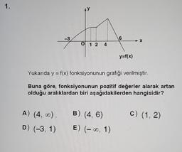 1.
-3
A) (4, ∞),
D) (-3, 1)
AY
0 1 2
4
6
Yukarıda y = f(x) fonksiyonunun grafiği verilmiştir.
Buna göre, fonksiyonunun pozitif değerler alarak artan
olduğu aralıklardan biri aşağıdakilerden hangisidir?
B) (4, 6)
E) (-∞, 1)
y=f(x)
c) (1, 2)