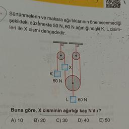 Sürtünmelerin ve makara ağırlıklarının önemsenmediği
şekildeki düzenekte 50 N, 60 N ağırlığındaki K, L´cisim-
leri ile X cismi dengededir.
K
50 N
X
60 N
Buna göre, X cisminin ağırlığı kaç N'dir?
A) 10
B) 20
C) 30 D) 40
E) 50