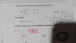 3.
Aşağıda f(x) parçalı tanımlı fonksiyonu verilmiştir.
= {x²
f(x)
Buna göre,
A)-2
x < -1
X = -1
D>1
Xtt
f(x) + f(x + 1) = 3
x ²2
eşitliğini sağlayan x tam sayılarının toplamı kaçtır?
E) 2
X+1 2-1
X+1
C) 0
XE-2