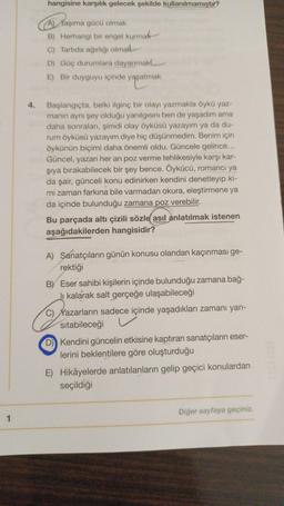 1
4.
hangisine karşılık gelecek şekilde kullanılmamıştır?
A) Taşıma gücü olmak
B) Herhangi bir engel kurmak
C) Tartıda ağırlığı olmal
D) Güç durumlara dayanmak
E) Bir duyguyu içinde yaşatmak
Başlangıçta, belki ilginç bir olayı yazmakla öykü yaz-
manın aynı şey olduğu yanılgısını ben de yaşadım ama
daha sonraları, şimdi olay öyküsü yazayım ya da du-
rum öyküsü yazayım diye hiç düşünmedim. Benim için
öykünün biçimi daha önemli oldu. Güncele gelince...
Güncel, yazarı her an poz verme tehlikesiyle karşı kar-
şıya bırakabilecek bir şey bence. Öykücü, romancı ya
da şair, günceli konu edinirken kendini denetleyip ki-
mi zaman farkına bile varmadan okura, eleştirmene ya
da içinde bulunduğu zamana poz verebilir.
Bu parçada altı çizili sözle asıl anlatılmak istenen
aşağıdakilerden hangisidir?
A) Sanatçıların günün konusu olandan kaçınması ge-
rektiği
BY Eser sahibi kişilerin içinde bulunduğu zamana bağ-
Ji kalarak salt gerçeğe ulaşabileceği
C) Yazarların sadece içinde yaşadıkları zamanı yan-
sıtabileceği
D) Kendini güncelin etkisine kaptıran sanatçıların eser-
lerini beklentilere göre oluşturduğu
E) Hikâyelerde anlatılanların gelip geçici konulardan
seçildiği
Diğer sayfaya geçiniz.