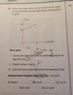 15. Sürtünmeli yatay masa üzerine konulan cisme uygula-
nan yatay kuvvetin ivmeye bağlı değişim grafiği şekilde-
ki gibidir.
^F (N)
30
20
A) Yalnız I
0
20
2
Buna göre,
F=M₁9
20
1. Cisme etki eden sürtünme kuvvetinin en büyük de-
ğeri 20 N'dir
II. Cismin kütlesi 5 kg'dır.
III. Cisim ile masa yüzeyi arası sürtünme katsayısı 0,8'dir.
gob nell
ifadelerinden hangileri doğrudur? g = 10 m/s²)
D) II ve III
→→a (m/s²)
B) I ve II
E) I, II ve III
C) I ve III
17.