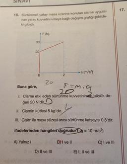 15. Sürtünmeli yatay masa üzerine konulan cisme uygula-
nan yatay kuvvetin ivmeye bağlı değişim grafiği şekilde-
ki gibidir.
^F (N)
30
20
A) Yalnız I
0
20
2
Buna göre,
F=M₁9
20
1. Cisme etki eden sürtünme kuvvetinin en büyük de-
ğeri 20 N'dir
II. Cismin kütlesi 5 kg'dır.
III. Cisim ile masa yüzeyi arası sürtünme katsayısı 0,8'dir.
gob nell
ifadelerinden hangileri doğrudur? g = 10 m/s²)
D) II ve III
→→a (m/s²)
B) I ve II
E) I, II ve III
C) I ve III
17.