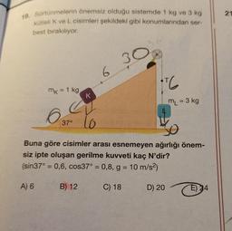 19. Sürtünmelerin önemsiz olduğu sistemde 1 kg ve 3 kg
kütleli K ve L cisimleri şekildeki gibi konumlarından ser-
best bırakılıyor.
mk = 1 kg
A) 6
37°
K
B) 12
lo
6
30
16
Buna göre cisimler arası esnemeyen ağırlığı önem-
siz ipte oluşan gerilme kuvveti kaç N'dir?
(sin37° = 0,6, cos37° = 0,8, g = 10 m/s²)
C) 18
ML = 3 kg
D) 20
E) 34
21