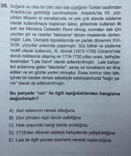 39. Soğanlı ve otsu bir bitki olan lale çiçeğinin Türkler tarafından
Anadolu'ya getirildiği sanılmaktadır. Anadolu'da XII. yüz-
yıldan itibaren el sanatlarında ve pek çok alanda süsleme
olarak kullanılmaya başlanan laleyi, şiirlerinde kullanan ilk
şair ise Mevlana Celalettin Rumi olmuş, sonraları lale için
yazılan şiir ve nesirler "lalename" denen risalelerde derlen-
miştir. Lale, Osmanlı topraklarında en parlak dönemini XVI-
XVIII. yüzyıllar arasında yaşamıştır. Süs bitkisi ve süsleme
motifi olarak kullanımı, III. Ahmet (1673-1736) Dönemi'nde
doruk noktasına ulaşmış ve 1718-1730 yılları arası, tarihçiler
tarafından "Lale Devri" olarak adlandırılmıştır. Lale bahçe-
leri anlamına gelen "lalezarlar", saray ve konakların en itina
edilen ve en gözde yerleri olmuştur. Esası kırmızı olan lale,
içinde bir karalık olması sebebiyle edebiyatımızda "bağrı ya-
nik" olarak da adlandırılmıştır.
Bu parçada "lale" ile ilgili aşağıdakilerden hangisine
değinilmiştir?
A) Asıl vatanının neresi olduğuna
B) Dini yönden niçin tercih edildiğine
C) Halk arasında hangi isimle anıldığına
D) 1718'den itibaren sadece bahçelerde yetiştirildiğine
E) Lale ile ilgili yazılan eserlerin nerede toplandığına