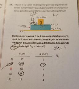 kg
21. 4 kg ve 2 kg kütleli dikdörtgenler prizması biçiminde ci-
simler sürtünmesiz yatay düzlem üzerine konulduktan
sonra şekildeki gibi 24 N'lik yatay kuvvet uygulanıyor.
20
Gu
A)
C)
F = 24 N
D)
E)
k=0
Sürtünmelerin yalnız K ile L arasında olduğu sistem-
de K ile L arası sürtünme kuvveti Fenin ve sistemin
ivmesinin büyüklükleri aşağıdakilerden hangisinde
doğru verilmiştir? (g = 10 m/s²)
24 = 6
4
Fs (N)
16
20
16
20
mk = 4 kg
12
a (m/s²)
3
4
3
k = 0,5
mL = 2 kg
4