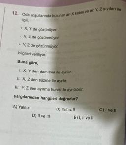 12. Oda koşullarında bulunan ari X katısı ve arı Y, Z sıvıları ile
ilgili,
.
• X, Y de çözünüyor.
• X, Z de çözünmüyor.
.
• Y, Z de çözünmüyor.
bilgileri veriliyor.
Buna göre,
1. X, Y den damıtma ile ayrılır.
II. X, Z den süzme ile ayrılır.
III. Y, Z den ayırma hunisi ile ayrılabilir.
yargılarından hangileri doğrudur?
A) Yalnız I
D) II ve III
B) Yalnız II
E) I, II ve III
C) I ve II