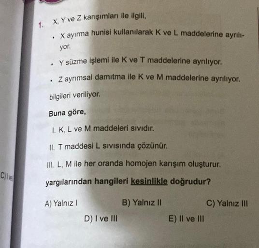 C)Ive
1. X, Y ve Z karışımları ile ilgili,
. X ayırma hunisi kullanılarak K ve L maddelerine ayrılı-
yor.
Y süzme işlemi ile K ve T maddelerine ayrılıyor.
Z ayrımsal damıtma ile K ve M maddelerine ayrılıyor.
bilgileri veriliyor.
Buna göre,
1. K, L ve M mad