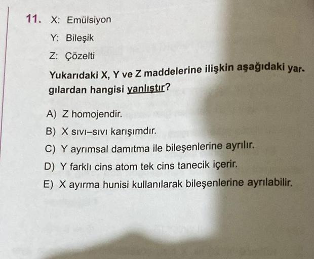 11. X: Emülsiyon
Y: Bileşik
Z: Çözelti
Yukarıdaki X, Y ve Z maddelerine ilişkin aşağıdaki yar.
gilardan hangisi yanlıştır?
A) Z homojendir.
B) X SIVI-SIVI karışımdır.
C) Y ayrımsal damıtma ile bileşenlerine ayrılır.
D) Y farklı cins atom tek cins tanecik i