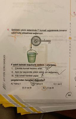 AYT FİZİK SORU BANKASI
6. Şekildeki çıkrık sisteminde F kuvveti uygulanarak kovanın
sabit hızla yükselmesi sağlanıyor.
An
&
P
e
D) II ve III
yargılarından hangileri doğrudur?
A) Yalnız I
B) Yalnız II
#lig
F sabit kalmak koşuluyla sadece artırılırsa,
I. Çıkrıkta kuvvet kazancı artar.
II. Aynı tur sayısında yükün aldığı yol değişmez
III. Yük ivmeli hareket yapar.
X
FY
C) I ve II
E) I, II ve III
S
A
A
A
44
8.
Tha