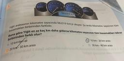 ½
3
4
×100
20
40
062319 km
180W 140
Yiğit arabasının kilometre sayacında 062319 km'yi okuyor. Şu anda kilometre sayacının tüm
Buna göre Yiğit en az kaç km daha giderse kilometre sayacının tüm basamakları tekrar
basamakları birbirinden farklıdır.
birbirinden farklı olur?
A) 10 km'den az
C) 20 km-30 km arası
B10 km-20 km arası
D) 30 km-40 km arası