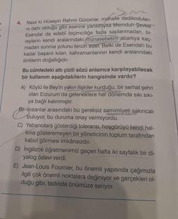 Somme
4. Nasıl ki Hüseyin Rahmi Gürpınar, mahalle dedikoduları-
ni dahi olduğu gibi eserine yansıttıysa Memduh Şevket
Esendal da edebî biçimciliğe fazla saplanmadan, bi-
reylerin kendi aralarındaki münasebetini abartıya kaç-
madan sunma yolunu tercih eder. Belki de Esendal'ı bu
kadar başarılı kılan, kahramanlarının kendi aralarındaki
ilintilerin doğallığıdır.
Bu cümledeki altı çizili sözü anlamca karşılayabilecek
bir kullanım aşağıdakilerin hangisinde vardır?
A) Köylü ile Bey'in yakın ilişkiler kurduğu, bir serhat şehri
olan Erzurum'da geleneklere her dönemde sıkı sıkı-
ya bağlı kalınmıştır.
Binsanlar arasındaki bu gereksiz samimiyeti sakıncalı
buluyor, bu duruma onay vermiyordu.
C) Yabancılara gösterdiği toleransı, hoşgörüyü kendi hal-
Kına gösteremeyen bir yöneticinin toplum tarafından
kabul görmesi imkânsızdır.
D) İngilizce öğretmenimiz geçen hafta iki sayfalık bir di-
yalog ödevi verdi.
E) Jean-Louis Fournier, bu önemli yapıtında çağımızla
ilgili çok önemli noktalara değiniyor ve gerçekleri ol-
duğu gibi, tadında önümüze seriyor.