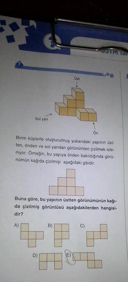 Sol yan
D)
Üst
Birim küplerle oluşturulmuş yukarıdaki yapının üst-
ten, önden ve sol yandan görünümleri çizilmek iste-
niyor. Örneğin, bu yapıya önden bakıldığında görü-
nümün kağıda çizilmişi aşağıdaki gibidir.
B)
Ön
Buna göre, bu yapının üstten görünümünün kağı-
da çizilmiş görüntüsü aşağıdakilerden hangisi-
dir?
A)
E)
STM lar