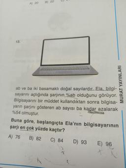 13.
A) 20
22
ab ve ba iki basamaklı doğal sayılardır. Ela, bilgi-
sayarını açtığında şarjının %ab olduğunu görüyor.
Bilgisayarını bir müddet kullandıktan sonra bilgisa-
yarın şarjını gösteren ab sayısı ba kadar azalarak
%54 olmuştur.
Buna göre, başlangıçta Ela'nın bilgisayarının
şarjı en çok yüzde kaçtır?
A) 76 B) 82
C) 84
T
MURAT YAYINLARI
D) 93
E) 96