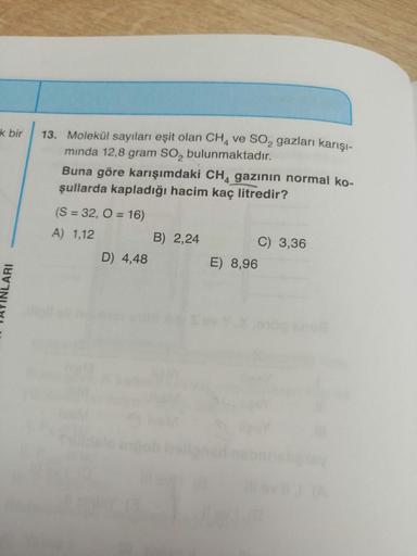 k bir
LARI
13. Molekül sayıları eşit olan CH4 ve SO₂ gazları karışı-
minda 12,8 gram SO₂ bulunmaktadır.
Buna göre karışımdaki CH4 gazının normal ko-
şullarda kapladığı hacim kaç litredir?
(S = 32, O = 16)
A) 1,12
D) 4,48
B) 2,24
E) 8,96
C) 3,36