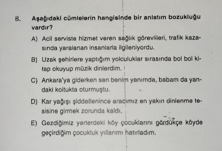 8.
Aşağıdaki cümlelerin hangisinde bir anlatım bozukluğu
vardır?
A) Acil serviste hizmet veren sağlık görevlileri, trafik kaza-
sında yaralanan insanlarla ilgileniyordu.
B) Uzak şehirlere yaptığım yolculuklar sırasında bol bol ki-
tap okuyup müzik dinlerdi