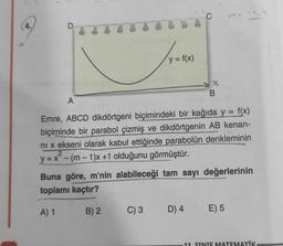 D
y = f(x)
C) 3
C
X
D) 4
B
A
Emre, ABCD dikdörtgeni biçimindeki bir kağıda y = f(x)
biçiminde bir parabol çizmiş ve dikdörtgenin AB kenarı-
ni x ekseni olarak kabul ettiğinde parabolün denkleminin
y=x-(m-1)x+1 olduğunu görmüştür.
2
Buna göre, m'nin alabileceği tam sayı değerlerinin
toplamı kaçtır?
A) 1
B) 2
m= -4,4
E) 5
11 SINIF MATEMATİK