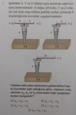 2. Şekildeki X, Y ve Z vidaları aynı zeminde sabit hız-
larla ilerlemektedir. X vidası çift kollu, Y ve Z vida-
ları tek kollu olup kollara şekilde verilen yönlerde F
büyüklüğünde kuvvetler uygulanmaktadır.
b
b
FO
X
to..
N
A) a = a₁ > a
C) a = ay = az
FO
2b
Y
↑p
E) a₂ > ax = ay
b
FO
↑P
Vidalara etki eden zeminlerin gösterdikleri tep-
ki kuvvetleri eşit olduğuna göre, vidaların vida
adımları a, a, ve a arasındaki ilişki aşağıdaki-
lerden hangisidir?
B) ax > ay > az
D) ay = ax > az
FO