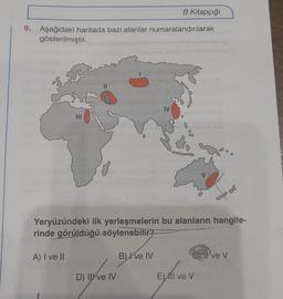 B Kitapçığı
9. Aşağıdaki haritada bazı alanlar numaralandırılarak
gösterilmiştir.
1998 IS
D) II ve IV
B) Ive IV
Joven
IV
Yeryüzündeki ilk yerleşmelerin bu alanların hangile-
rinde görüldüğü söylenebilir?
A) I ve II
BORO G
00
GElve V
El ve V